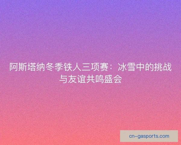 阿斯塔纳冬季铁人三项赛：冰雪中的挑战与友谊共鸣盛会