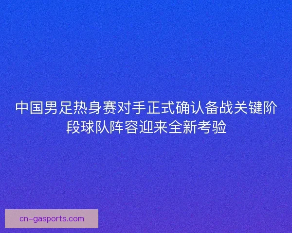 中国男足热身赛对手正式确认备战关键阶段球队阵容迎来全新考验
